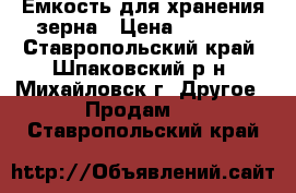 Емкость для хранения зерна › Цена ­ 6 000 - Ставропольский край, Шпаковский р-н, Михайловск г. Другое » Продам   . Ставропольский край